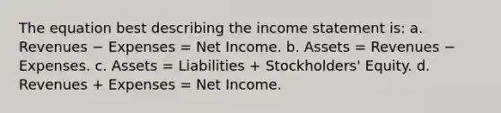 The equation best describing the income statement is: a. Revenues − Expenses = Net Income. b. Assets = Revenues − Expenses. c. Assets = Liabilities + Stockholders' Equity. d. Revenues + Expenses = Net Income.