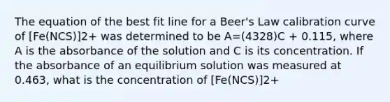 The equation of the best fit line for a Beer's Law calibration curve of [Fe(NCS)]2+ was determined to be A=(4328)C + 0.115, where A is the absorbance of the solution and C is its concentration. If the absorbance of an equilibrium solution was measured at 0.463, what is the concentration of [Fe(NCS)]2+