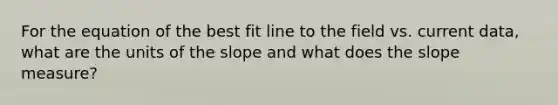 For the equation of the best fit line to the field vs. current data, what are the units of the slope and what does the slope measure?