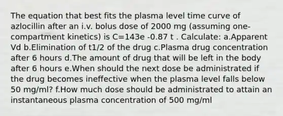 The equation that best fits the plasma level time curve of azlocillin after an i.v. bolus dose of 2000 mg (assuming one-compartment kinetics) is C=143e -0.87 t . Calculate: a.Apparent Vd b.Elimination of t1/2 of the drug c.Plasma drug concentration after 6 hours d.The amount of drug that will be left in the body after 6 hours e.When should the next dose be administrated if the drug becomes ineffective when the plasma level falls below 50 mg/ml? f.How much dose should be administrated to attain an instantaneous plasma concentration of 500 mg/ml