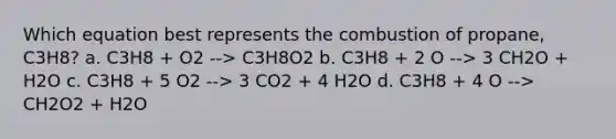 Which equation best represents the combustion of propane, C3H8? a. C3H8 + O2 --> C3H8O2 b. C3H8 + 2 O --> 3 CH2O + H2O c. C3H8 + 5 O2 --> 3 CO2 + 4 H2O d. C3H8 + 4 O --> CH2O2 + H2O