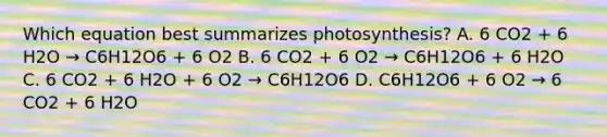 Which equation best summarizes photosynthesis? A. 6 CO2 + 6 H2O → C6H12O6 + 6 O2 B. 6 CO2 + 6 O2 → C6H12O6 + 6 H2O C. 6 CO2 + 6 H2O + 6 O2 → C6H12O6 D. C6H12O6 + 6 O2 → 6 CO2 + 6 H2O