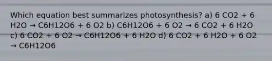 Which equation best summarizes photosynthesis? a) 6 CO2 + 6 H2O → C6H12O6 + 6 O2 b) C6H12O6 + 6 O2 → 6 CO2 + 6 H2O c) 6 CO2 + 6 O2 → C6H12O6 + 6 H2O d) 6 CO2 + 6 H2O + 6 O2 → C6H12O6