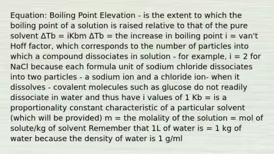 Equation: Boiling Point Elevation - is the extent to which the boiling point of a solution is raised relative to that of the pure solvent ΔTb = iKbm ΔTb = the increase in boiling point i = van't Hoff factor, which corresponds to the number of particles into which a compound dissociates in solution - for example, i = 2 for NaCl because each formula unit of sodium chloride dissociates into two particles - a sodium ion and a chloride ion- when it dissolves - covalent molecules such as glucose do not readily dissociate in water and thus have i values of 1 Kb = is a proportionality constant characteristic of a particular solvent (which will be provided) m = the molality of the solution = mol of solute/kg of solvent Remember that 1L of water is = 1 kg of water because the density of water is 1 g/ml