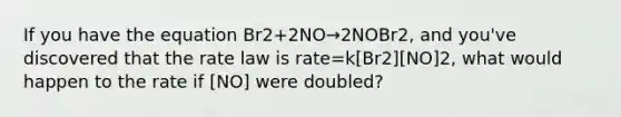 If you have the equation Br2+2NO→2NOBr2, and you've discovered that the rate law is rate=k[Br2][NO]2, what would happen to the rate if [NO] were doubled?