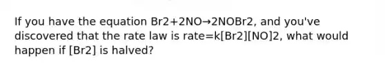 If you have the equation Br2+2NO→2NOBr2, and you've discovered that the rate law is rate=k[Br2][NO]2, what would happen if [Br2] is halved?