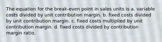 The equation for the break-even point in sales units is a. variable costs divided by unit contribution margin. b. fixed costs divided by unit contribution margin. c. fixed costs multiplied by unit contribution margin. d. fixed costs divided by contribution margin ratio.