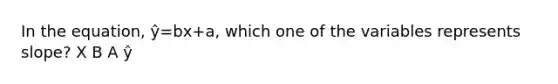 In the equation, ŷ=bx+a, which one of the variables represents slope? X B A ŷ