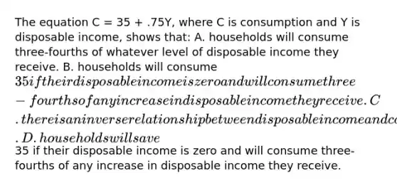 The equation C = 35 + .75Y, where C is consumption and Y is disposable income, shows that: A. households will consume three-fourths of whatever level of disposable income they receive. B. households will consume 35 if their disposable income is zero and will consume three-fourths of any increase in disposable income they receive. C. there is an inverse relationship between disposable income and consumption. D. households will save35 if their disposable income is zero and will consume three-fourths of any increase in disposable income they receive.