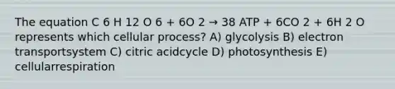 The equation C 6 H 12 O 6 + 6O 2 → 38 ATP + 6CO 2 + 6H 2 O represents which cellular process? A) glycolysis B) electron transportsystem C) citric acidcycle D) photosynthesis E) cellularrespiration