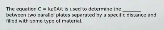 The equation C = k𝜀0A/t is used to determine the ________ between two parallel plates separated by a specific distance and filled with some type of material.