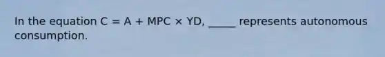 In the equation C = A + MPC × YD, _____ represents autonomous consumption.