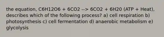 the equation, C6H12O6 + 6CO2 --> 6CO2 + 6H20 (ATP + Heat), describes which of the following process? a) cell respiration b) photosynthesis c) cell fermentation d) anaerobic metabolism e) glycolysis