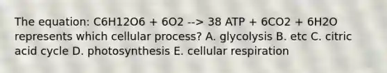 The equation: C6H12O6 + 6O2 --> 38 ATP + 6CO2 + 6H2O represents which cellular process? A. glycolysis B. etc C. citric acid cycle D. photosynthesis E. cellular respiration