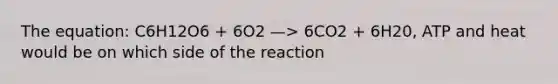 The equation: C6H12O6 + 6O2 —> 6CO2 + 6H20, ATP and heat would be on which side of the reaction