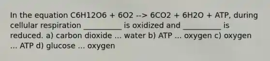 In the equation C6H12O6 + 6O2 --> 6CO2 + 6H2O + ATP, during cellular respiration __________ is oxidized and __________ is reduced. a) carbon dioxide ... water b) ATP ... oxygen c) oxygen ... ATP d) glucose ... oxygen