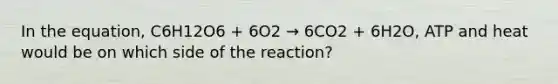 In the equation, C6H12O6 + 6O2 → 6CO2 + 6H2O, ATP and heat would be on which side of the reaction?