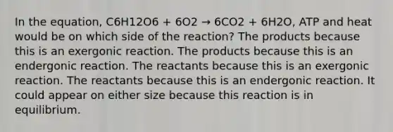 In the equation, C6H12O6 + 6O2 → 6CO2 + 6H2O, ATP and heat would be on which side of the reaction? The products because this is an exergonic reaction. The products because this is an endergonic reaction. The reactants because this is an exergonic reaction. The reactants because this is an endergonic reaction. It could appear on either size because this reaction is in equilibrium.