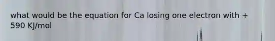 what would be the equation for Ca losing one electron with + 590 KJ/mol