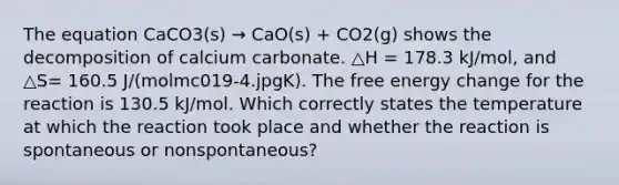 The equation CaCO3(s) → CaO(s) + CO2(g) shows the decomposition of calcium carbonate. △H = 178.3 kJ/mol, and △S= 160.5 J/(molmc019-4.jpgK). The free energy change for the reaction is 130.5 kJ/mol. Which correctly states the temperature at which the reaction took place and whether the reaction is spontaneous or nonspontaneous?