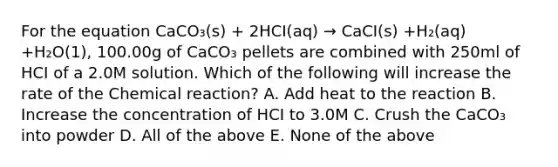 For the equation CaCO₃(s) + 2HCI(aq) → CaCI(s) +H₂(aq) +H₂O(1), 100.00g of CaCO₃ pellets are combined with 250ml of HCI of a 2.0M solution. Which of the following will increase the rate of the Chemical reaction? A. Add heat to the reaction B. Increase the concentration of HCI to 3.0M C. Crush the CaCO₃ into powder D. All of the above E. None of the above