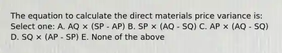 The equation to calculate the direct materials price variance is: Select one: A. AQ × (SP - AP) B. SP × (AQ - SQ) C. AP × (AQ - SQ) D. SQ × (AP - SP) E. None of the above