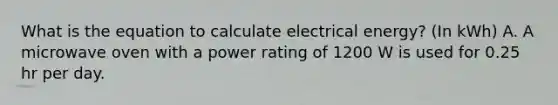 What is the equation to calculate electrical energy? (In kWh) A. A microwave oven with a power rating of 1200 W is used for 0.25 hr per day.