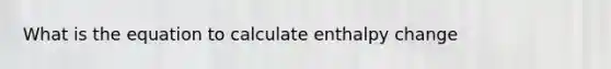 What is the equation to calculate enthalpy change