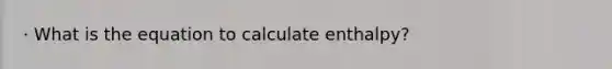 · What is the equation to calculate enthalpy?