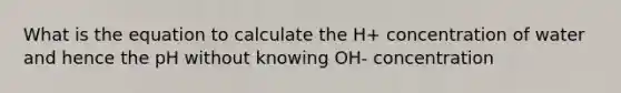 What is the equation to calculate the H+ concentration of water and hence the pH without knowing OH- concentration