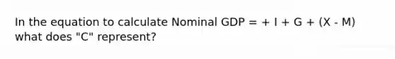 In the equation to calculate Nominal GDP = + I + G + (X - M) what does "C" represent?