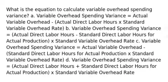 What is the equation to calculate variable overhead spending variance? a. Variable Overhead Spending Variance = Actual Variable Overhead - (Actual Direct Labor Hours x Standard Variable Overhead Rate) b. Variable Overhead Spending Variance = (Actual Direct Labor Hours - Standard Direct Labor Hours for Actual Production) x Standard Variable Overhead Rate c. Variable Overhead Spending Variance = Actual Variable Overhead - (Standard Direct Labor Hours for Actual Production x Standard Variable Overhead Rate) d. Variable Overhead Spending Variance = (Actual Direct Labor Hours + Standard Direct Labor Hours for Actual Production) x Standard Variable Overhead Rate