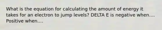 What is the equation for calculating the amount of energy it takes for an electron to jump levels? DELTA E is negative when.... Positive when....