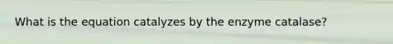 What is the equation catalyzes by the enzyme catalase?