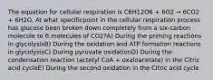 The equation for cellular respiration is C6H12O6 + 6O2 → 6CO2 + 6H2O. At what specificpoint in the cellular respiration process has glucose been broken down completely from a six-carbon molecule to 6 molecules of CO2?A) During the priming reactions in glycolysisB) During the oxidation and ATP formation reactions in glycolysisC) During pyruvate oxidationD) During the condensation reaction (actetyl CoA + oxaloacetate) in the Citric acid cycleE) During the second oxidation in the Citric acid cycle