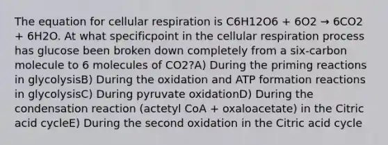 The equation for cellular respiration is C6H12O6 + 6O2 → 6CO2 + 6H2O. At what specificpoint in the cellular respiration process has glucose been broken down completely from a six-carbon molecule to 6 molecules of CO2?A) During the priming reactions in glycolysisB) During the oxidation and ATP formation reactions in glycolysisC) During pyruvate oxidationD) During the condensation reaction (actetyl CoA + oxaloacetate) in the Citric acid cycleE) During the second oxidation in the Citric acid cycle