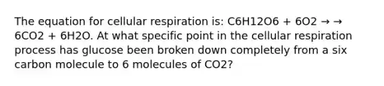 The equation for cellular respiration is: C6H12O6 + 6O2 → → 6CO2 + 6H2O. At what specific point in the cellular respiration process has glucose been broken down completely from a six carbon molecule to 6 molecules of CO2?