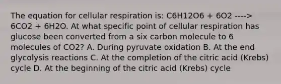 The equation for cellular respiration is: C6H12O6 + 6O2 ----> 6CO2 + 6H2O. At what specific point of cellular respiration has glucose been converted from a six carbon molecule to 6 molecules of CO2? A. During pyruvate oxidation B. At the end glycolysis reactions C. At the completion of the citric acid (Krebs) cycle D. At the beginning of the citric acid (Krebs) cycle