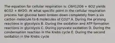 The equation for cellular respiration is: C6H12O6 + 6O2 yields 6CO2 + 6H2O. At what specific point in the cellular respiration process has glucose been broken down completely from a six carbon molecule to 6 molecules of CO2? A. During the priming reactions in glycolysis B. During the oxidation and ATP formation reactions in glycolysis C. During pyruvate oxidation D. During the condensation reaction in the Krebs cycle E. During the second oxidation in the Krebs cycle