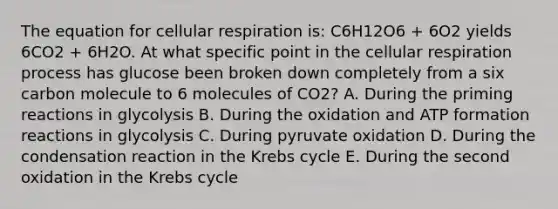 The equation for cellular respiration is: C6H12O6 + 6O2 yields 6CO2 + 6H2O. At what specific point in the cellular respiration process has glucose been broken down completely from a six carbon molecule to 6 molecules of CO2? A. During the priming reactions in glycolysis B. During the oxidation and ATP formation reactions in glycolysis C. During pyruvate oxidation D. During the condensation reaction in the Krebs cycle E. During the second oxidation in the Krebs cycle