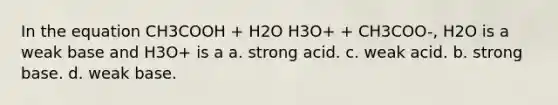 In the equation CH3COOH + H2O H3O+ + CH3COO-, H2O is a weak base and H3O+ is a a. strong acid. c. weak acid. b. strong base. d. weak base.