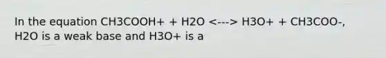 In the equation CH3COOH+ + H2O H3O+ + CH3COO-, H2O is a weak base and H3O+ is a