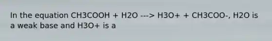 In the equation CH3COOH + H2O ---> H3O+ + CH3COO-, H2O is a weak base and H3O+ is a