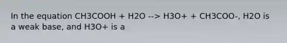 In the equation CH3COOH + H2O --> H3O+ + CH3COO-, H2O is a weak base, and H3O+ is a