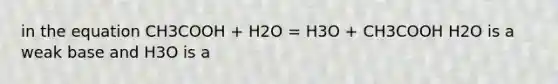 in the equation CH3COOH + H2O = H3O + CH3COOH H2O is a weak base and H3O is a