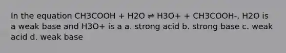 In the equation CH3COOH + H2O ⇌ H3O+ + CH3COOH-, H2O is a weak base and H3O+ is a a. strong acid b. strong base c. weak acid d. weak base