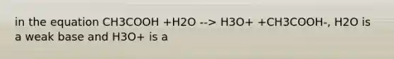 in the equation CH3COOH +H2O --> H3O+ +CH3COOH-, H2O is a weak base and H3O+ is a