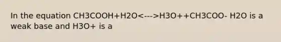 In the equation CH3COOH+H2O H3O++CH3COO- H2O is a weak base and H3O+ is a