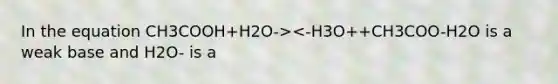 In the equation CH3COOH+H2O-><-H3O++CH3COO-H2O is a weak base and H2O- is a