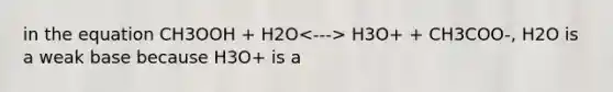 in the equation CH3OOH + H2O H3O+ + CH3COO-, H2O is a weak base because H3O+ is a